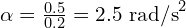 \alpha = \frac{0.5}{0.2} = 2.5 \text{ rad/s}^2