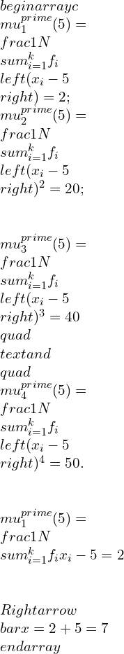 \\begin{array}{c} \\mu_{1}^{\\prime}(5)=\\frac{1}{N} \\sum_{i=1}^{k} f_{i}\\left(x_{i}-5\\right)=2 ; \\mu_{2}^{\\prime}(5)=\\frac{1}{N} \\sum_{i=1}^{k} f_{i}\\left(x_{i}-5\\right)^{2}=20 ; \\\\ \\mu_{3}^{\\prime}(5)=\\frac{1}{N} \\sum_{i=1}^{k} f_{i}\\left(x_{i}-5\\right)^{3}=40 \\quad \\text { and } \\quad \\mu_{4}^{\\prime}(5)=\\frac{1}{N} \\sum_{i=1}^{k} f_{i}\\left(x_{i}-5\\right)^{4}=50 . \\\\ \\mu_{1}^{\\prime}(5)=\\frac{1}{N} \\sum_{i=1}^{k} f_{i} x_{i}-5=2 \\\\ \\Rightarrow \\bar{x}=2+5=7 \\end{array}