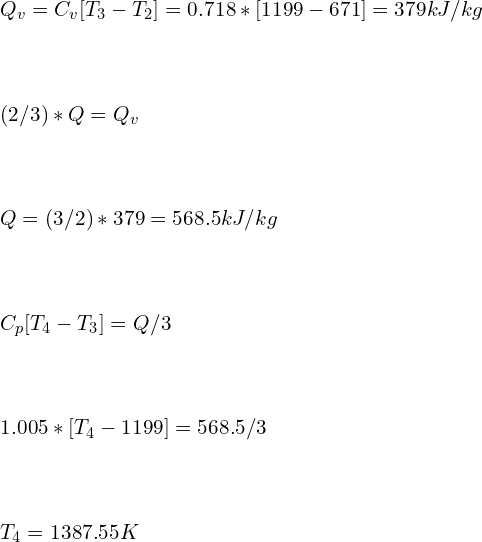 \\\\Q_v=C_v [T_3-T_2 ]=0.718*[1199-671]=379kJ/kg\\\\\\\\ (2/3)*Q=Q_v\\\\\\\\ Q=(3/2)*379=568.5 kJ/kg\\\\\\\\ C_p [T_4-T_3 ]=Q/3\\\\\\\\ 1.005*[T_4-1199]=568.5/3\\\\\\\\ T_4=1387.55 K