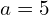 a = 5