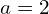  a = 2 