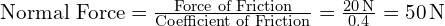  \text{Normal Force} = \frac{\text{Force of Friction}}{\text{Coefficient of Friction}} = \frac{20 \, \text{N}}{0.4} = 50 \, \text{N} 