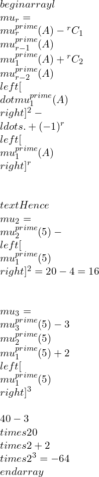 \\begin{array}{l} \\mu_{r}=\\mu_{r}^{\\prime}(A)-{ }^{r} C_{1} \\mu_{r-1}^{\\prime}(A) \\mu_{1}^{\\prime}(A)+{ }^{r} C_{2} \\mu_{r-2}^{\\prime}(A)\\left[\\dot{\\mu}_{1}^{\\prime}(A)\\right]^{2}-\\ldots .+(-1)^{r}\\left[\\mu_{1}^{\\prime}(A)\\right]^{r} \\\\ \\text { Hence } \\mu_{2}=\\mu_{2}^{\\prime}(5)-\\left[\\mu_{1}^{\\prime}(5)\\right]^{2}=20-4=16 \\\\ \\mu_{3}=\\mu_{3}^{\\prime}(5)-3 \\mu_{2}^{\\prime}(5) \\mu_{1}^{\\prime}(5)+2\\left[\\mu_{1}^{\\prime}(5)\\right]^{3} \\\\ 40-3 \\times 20 \\times 2+2 \\times 2^{3}=-64 \\end{array}