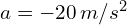 a = -20 , m/s^2