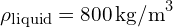 \rho_{\text{liquid}} = 800 \, \text{kg/m}^3