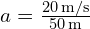 a = frac{20 , text{m/s}}{50 , text{m}}