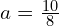 a = frac{10}{8}