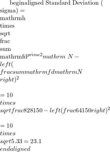 \\begin{aligned}   Standard Deviation }(\\sigma) &=\\mathrm{h} \\times \\sqrt{\\frac{\\sum \\mathrm{fd}^{\\prime 2}}{\\mathrm{~N}}-\\left(\\frac{\\sum \\mathrm{fd}}{\\mathrm{N}}\\right)^{2}} \\\\ &=10 \\times \\sqrt{\\frac{828}{150}-\\left(\\frac{64}{150}\\right)^{2}} \\\\&=10 \\times \\sqrt{5.33}=23.1 \\end{aligned}